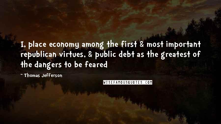 Thomas Jefferson Quotes: I, place economy among the first & most important republican virtues, & public debt as the greatest of the dangers to be feared