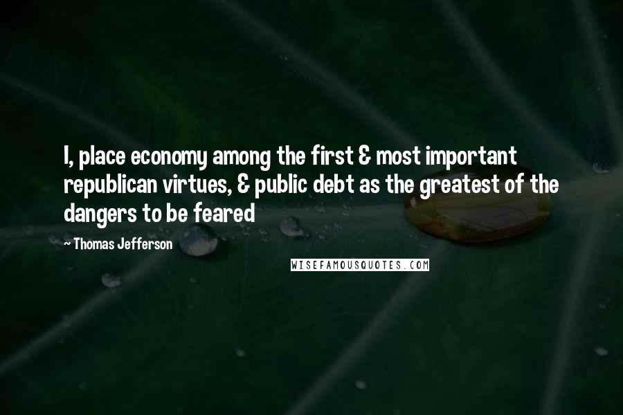 Thomas Jefferson Quotes: I, place economy among the first & most important republican virtues, & public debt as the greatest of the dangers to be feared