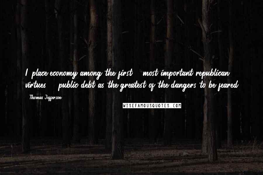 Thomas Jefferson Quotes: I, place economy among the first & most important republican virtues, & public debt as the greatest of the dangers to be feared