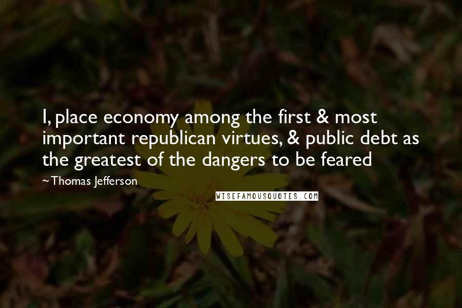 Thomas Jefferson Quotes: I, place economy among the first & most important republican virtues, & public debt as the greatest of the dangers to be feared