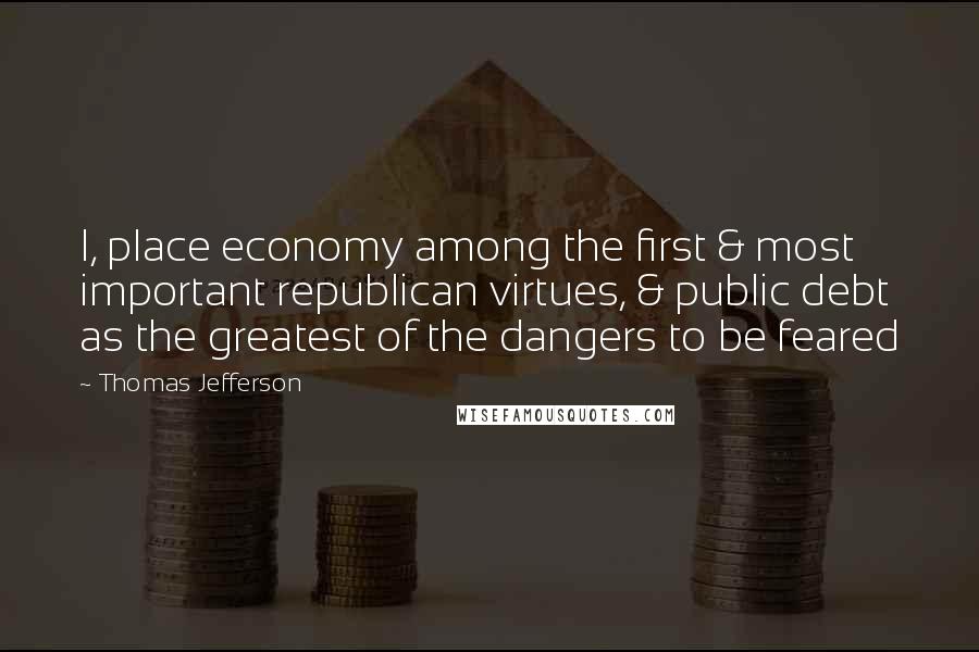 Thomas Jefferson Quotes: I, place economy among the first & most important republican virtues, & public debt as the greatest of the dangers to be feared