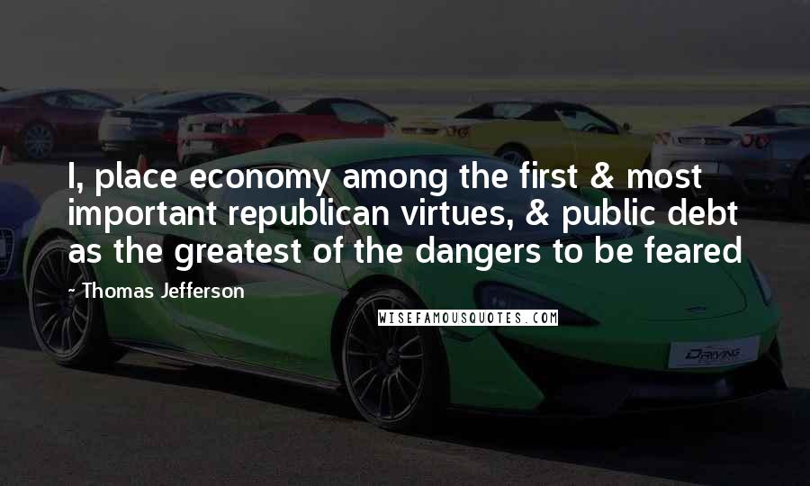 Thomas Jefferson Quotes: I, place economy among the first & most important republican virtues, & public debt as the greatest of the dangers to be feared