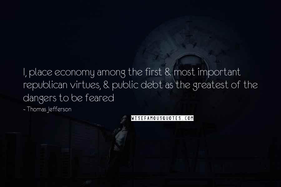 Thomas Jefferson Quotes: I, place economy among the first & most important republican virtues, & public debt as the greatest of the dangers to be feared