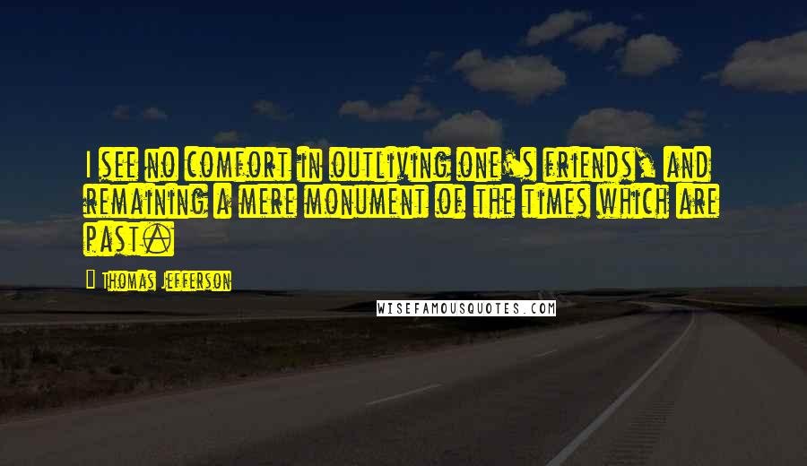 Thomas Jefferson Quotes: I see no comfort in outliving one's friends, and remaining a mere monument of the times which are past.