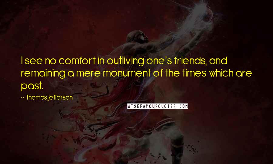 Thomas Jefferson Quotes: I see no comfort in outliving one's friends, and remaining a mere monument of the times which are past.
