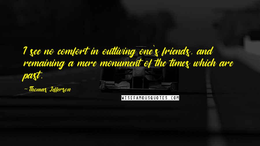 Thomas Jefferson Quotes: I see no comfort in outliving one's friends, and remaining a mere monument of the times which are past.