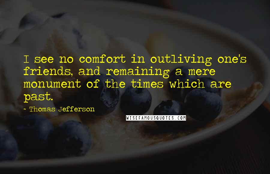 Thomas Jefferson Quotes: I see no comfort in outliving one's friends, and remaining a mere monument of the times which are past.