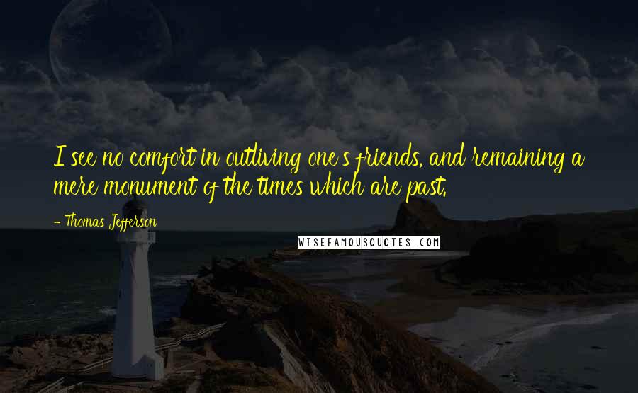 Thomas Jefferson Quotes: I see no comfort in outliving one's friends, and remaining a mere monument of the times which are past.