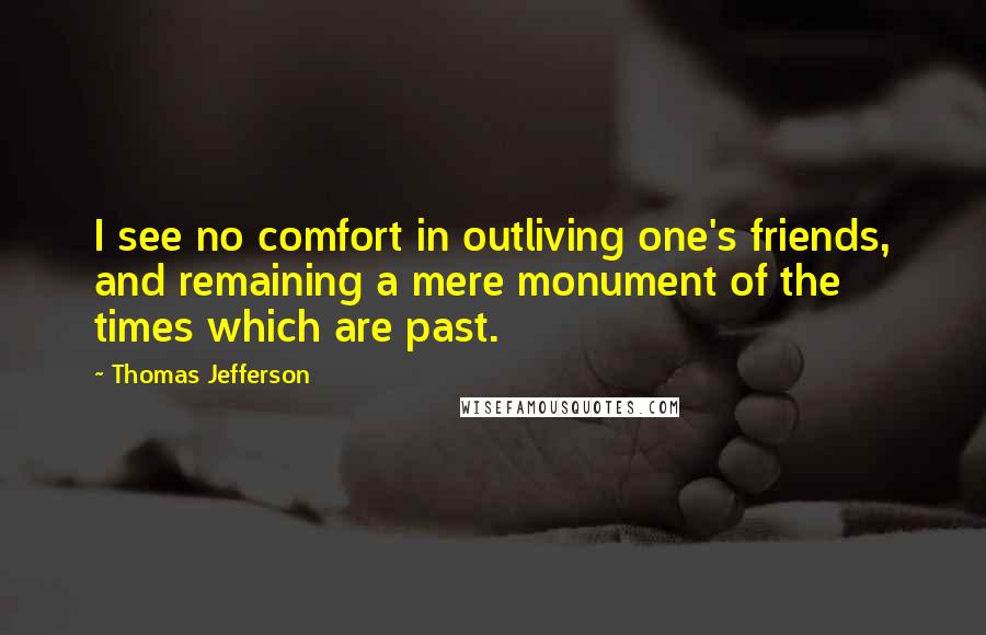 Thomas Jefferson Quotes: I see no comfort in outliving one's friends, and remaining a mere monument of the times which are past.