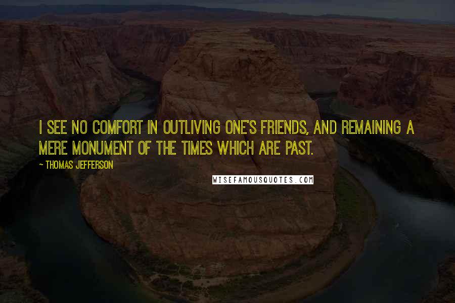 Thomas Jefferson Quotes: I see no comfort in outliving one's friends, and remaining a mere monument of the times which are past.