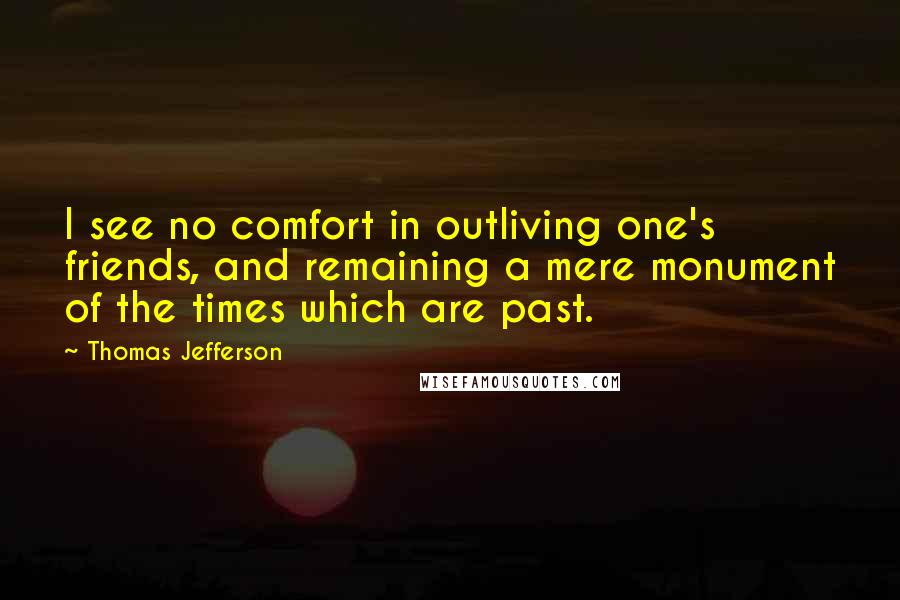 Thomas Jefferson Quotes: I see no comfort in outliving one's friends, and remaining a mere monument of the times which are past.