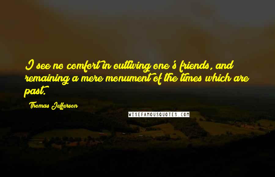 Thomas Jefferson Quotes: I see no comfort in outliving one's friends, and remaining a mere monument of the times which are past.
