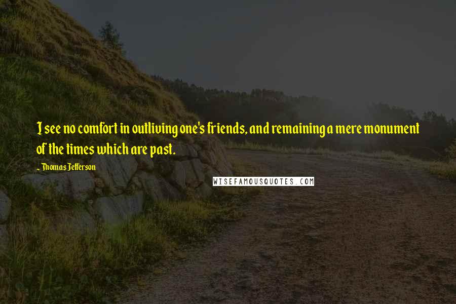 Thomas Jefferson Quotes: I see no comfort in outliving one's friends, and remaining a mere monument of the times which are past.