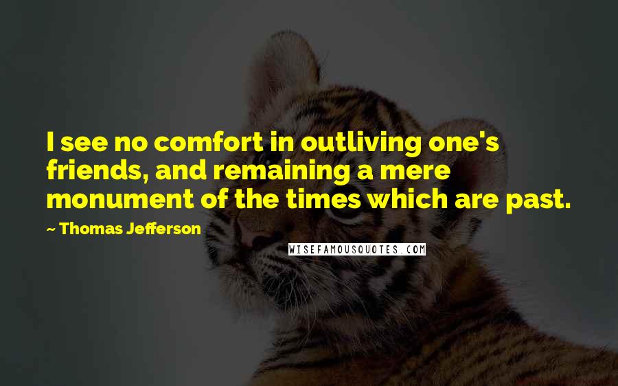 Thomas Jefferson Quotes: I see no comfort in outliving one's friends, and remaining a mere monument of the times which are past.