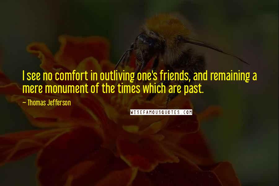 Thomas Jefferson Quotes: I see no comfort in outliving one's friends, and remaining a mere monument of the times which are past.