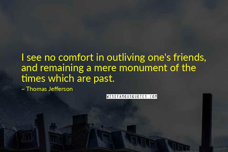 Thomas Jefferson Quotes: I see no comfort in outliving one's friends, and remaining a mere monument of the times which are past.