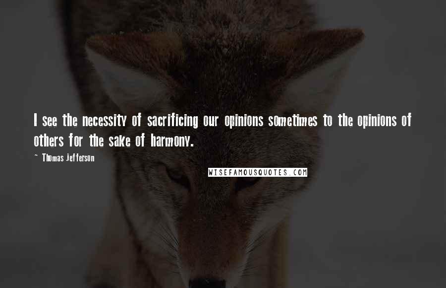 Thomas Jefferson Quotes: I see the necessity of sacrificing our opinions sometimes to the opinions of others for the sake of harmony.