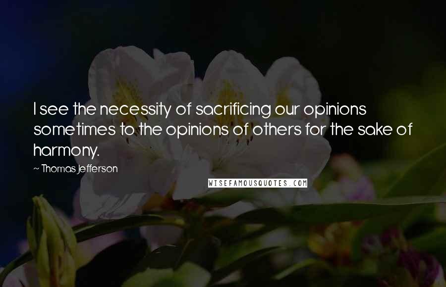 Thomas Jefferson Quotes: I see the necessity of sacrificing our opinions sometimes to the opinions of others for the sake of harmony.