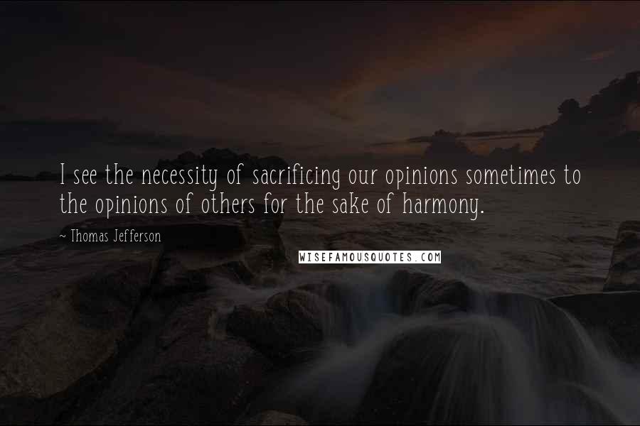 Thomas Jefferson Quotes: I see the necessity of sacrificing our opinions sometimes to the opinions of others for the sake of harmony.