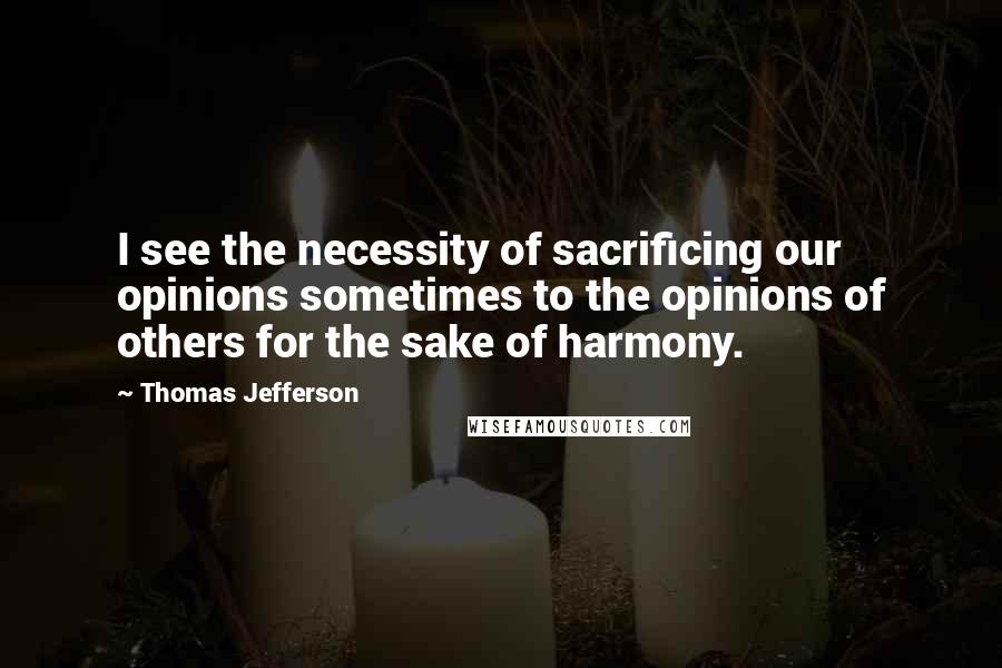 Thomas Jefferson Quotes: I see the necessity of sacrificing our opinions sometimes to the opinions of others for the sake of harmony.