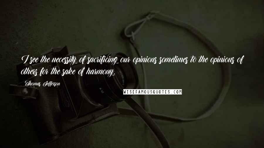 Thomas Jefferson Quotes: I see the necessity of sacrificing our opinions sometimes to the opinions of others for the sake of harmony.