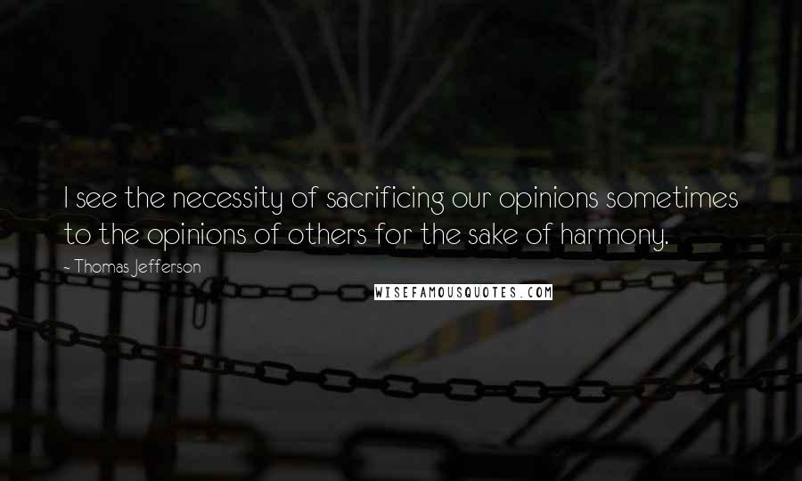 Thomas Jefferson Quotes: I see the necessity of sacrificing our opinions sometimes to the opinions of others for the sake of harmony.