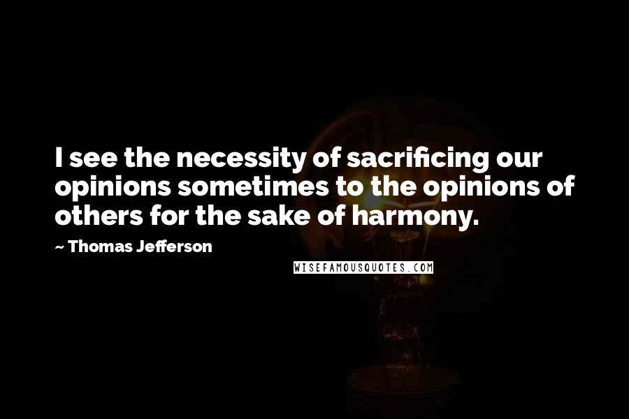 Thomas Jefferson Quotes: I see the necessity of sacrificing our opinions sometimes to the opinions of others for the sake of harmony.