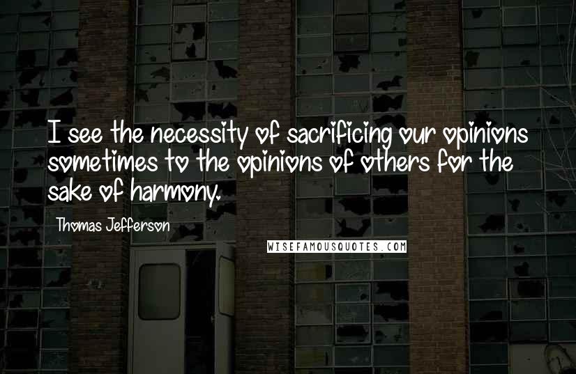 Thomas Jefferson Quotes: I see the necessity of sacrificing our opinions sometimes to the opinions of others for the sake of harmony.