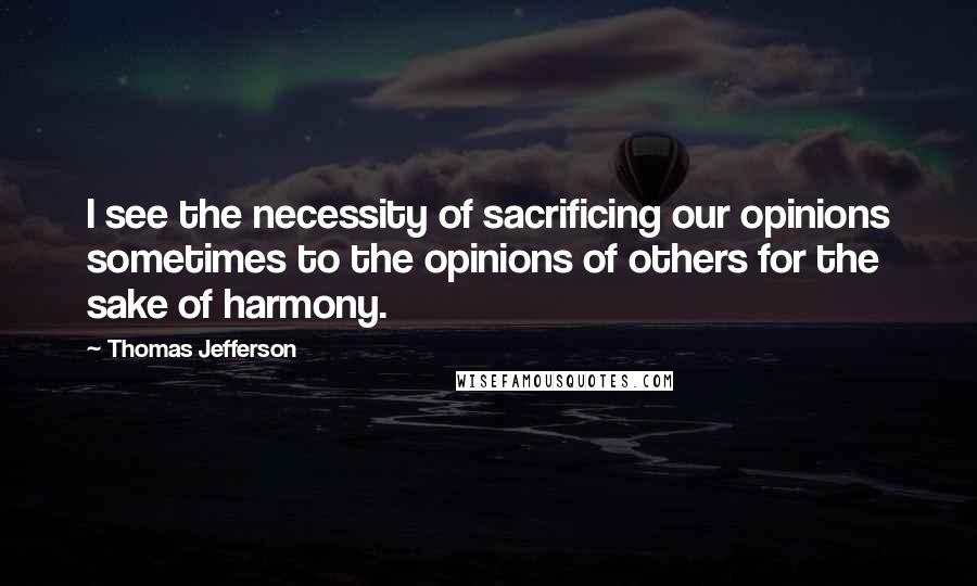 Thomas Jefferson Quotes: I see the necessity of sacrificing our opinions sometimes to the opinions of others for the sake of harmony.