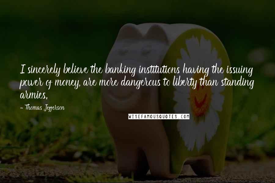 Thomas Jefferson Quotes: I sincerely believe the banking institutions having the issuing power of money, are more dangerous to liberty than standing armies.