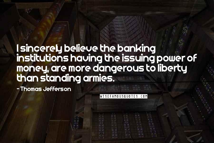 Thomas Jefferson Quotes: I sincerely believe the banking institutions having the issuing power of money, are more dangerous to liberty than standing armies.