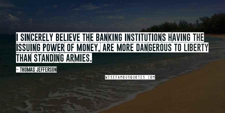 Thomas Jefferson Quotes: I sincerely believe the banking institutions having the issuing power of money, are more dangerous to liberty than standing armies.