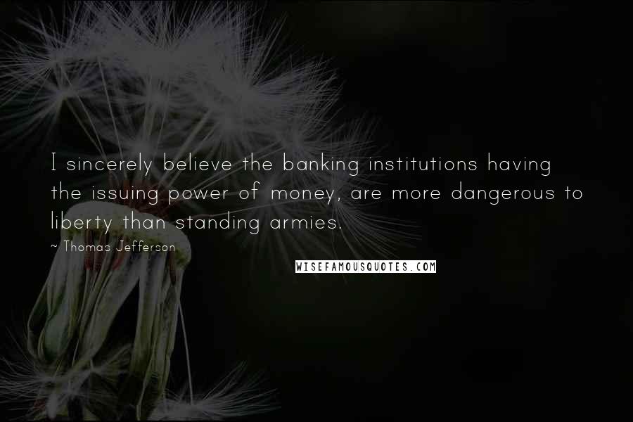 Thomas Jefferson Quotes: I sincerely believe the banking institutions having the issuing power of money, are more dangerous to liberty than standing armies.