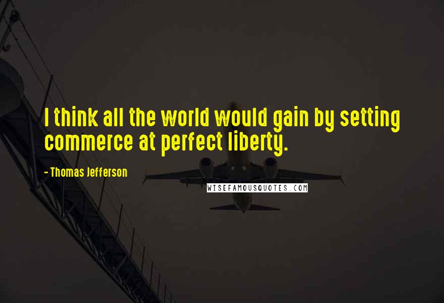 Thomas Jefferson Quotes: I think all the world would gain by setting commerce at perfect liberty.