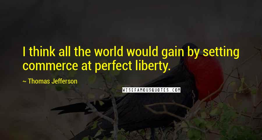 Thomas Jefferson Quotes: I think all the world would gain by setting commerce at perfect liberty.