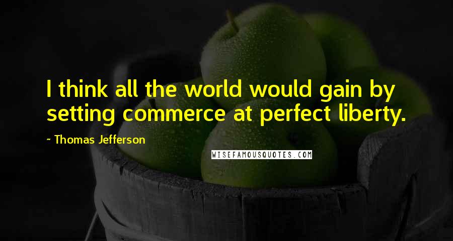 Thomas Jefferson Quotes: I think all the world would gain by setting commerce at perfect liberty.