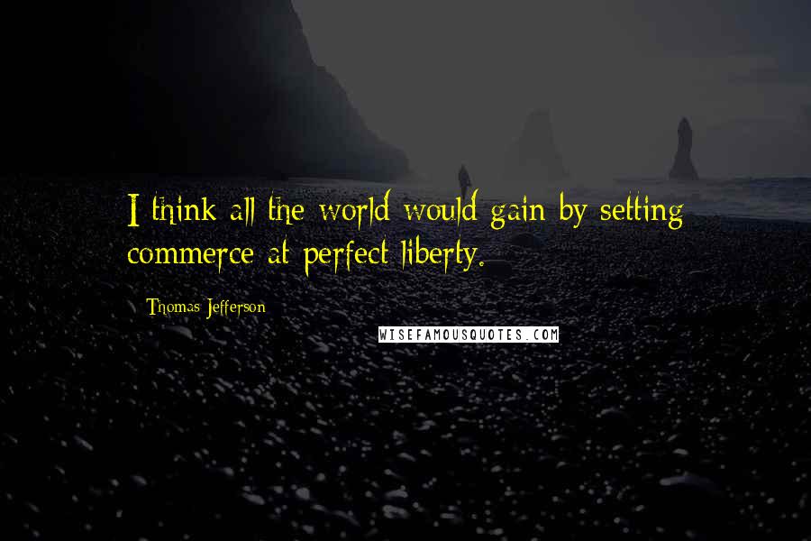 Thomas Jefferson Quotes: I think all the world would gain by setting commerce at perfect liberty.