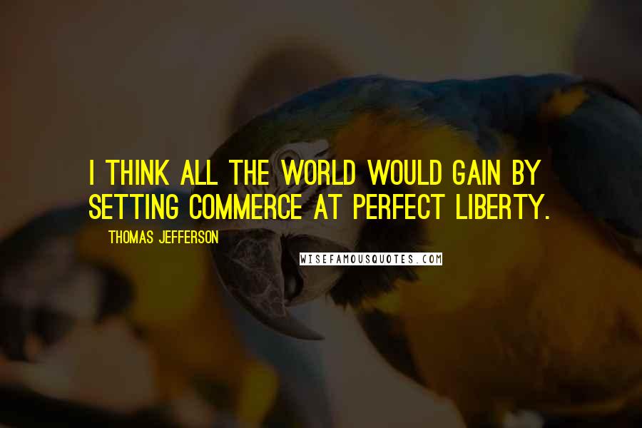 Thomas Jefferson Quotes: I think all the world would gain by setting commerce at perfect liberty.