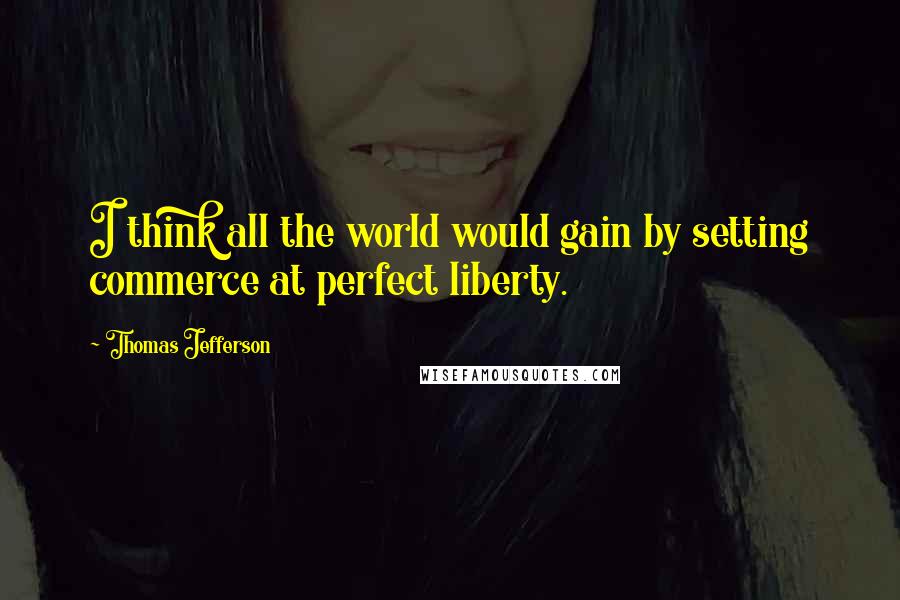 Thomas Jefferson Quotes: I think all the world would gain by setting commerce at perfect liberty.