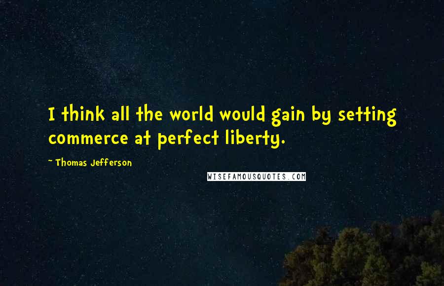 Thomas Jefferson Quotes: I think all the world would gain by setting commerce at perfect liberty.