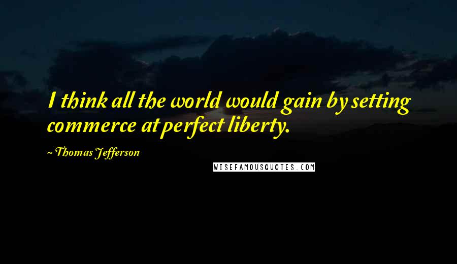 Thomas Jefferson Quotes: I think all the world would gain by setting commerce at perfect liberty.