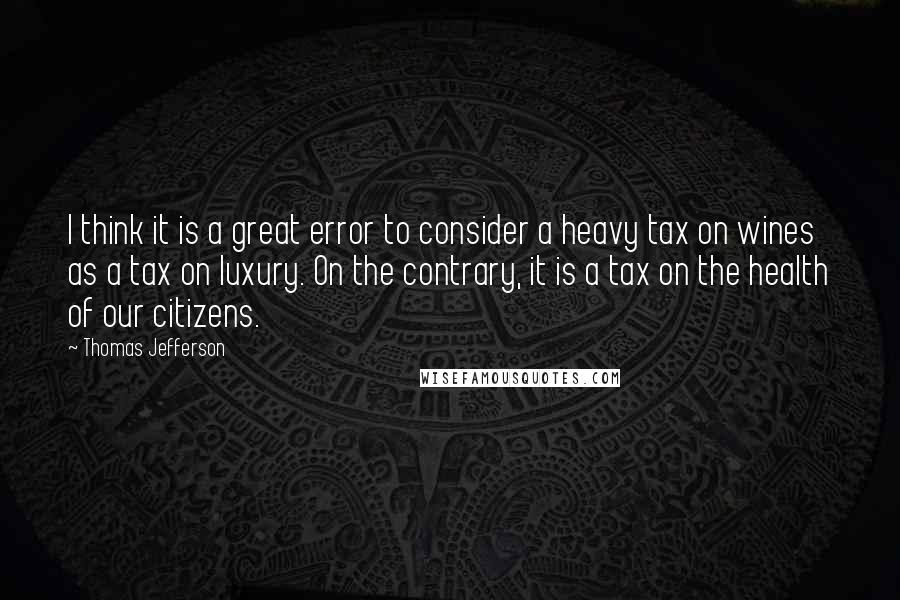 Thomas Jefferson Quotes: I think it is a great error to consider a heavy tax on wines as a tax on luxury. On the contrary, it is a tax on the health of our citizens.