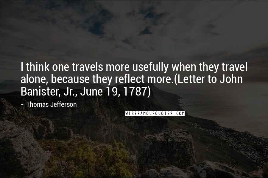 Thomas Jefferson Quotes: I think one travels more usefully when they travel alone, because they reflect more.(Letter to John Banister, Jr., June 19, 1787)