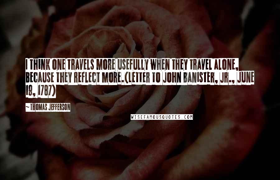 Thomas Jefferson Quotes: I think one travels more usefully when they travel alone, because they reflect more.(Letter to John Banister, Jr., June 19, 1787)