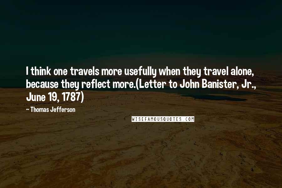 Thomas Jefferson Quotes: I think one travels more usefully when they travel alone, because they reflect more.(Letter to John Banister, Jr., June 19, 1787)