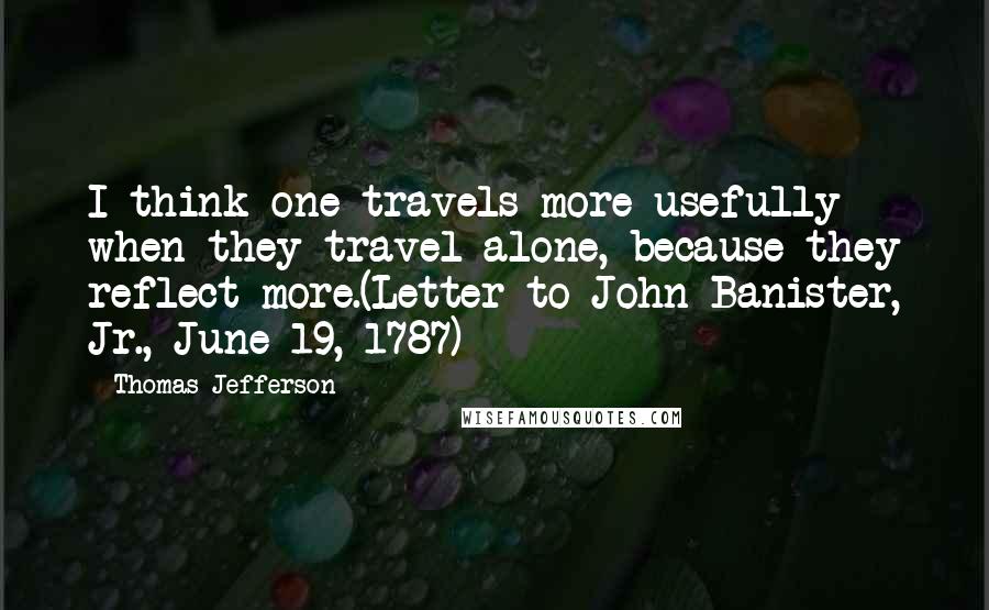 Thomas Jefferson Quotes: I think one travels more usefully when they travel alone, because they reflect more.(Letter to John Banister, Jr., June 19, 1787)