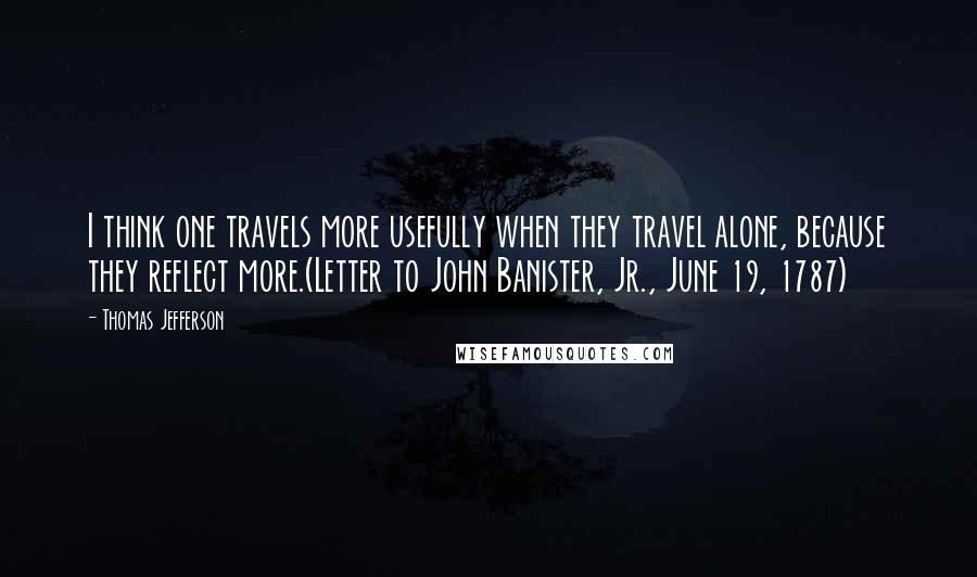 Thomas Jefferson Quotes: I think one travels more usefully when they travel alone, because they reflect more.(Letter to John Banister, Jr., June 19, 1787)