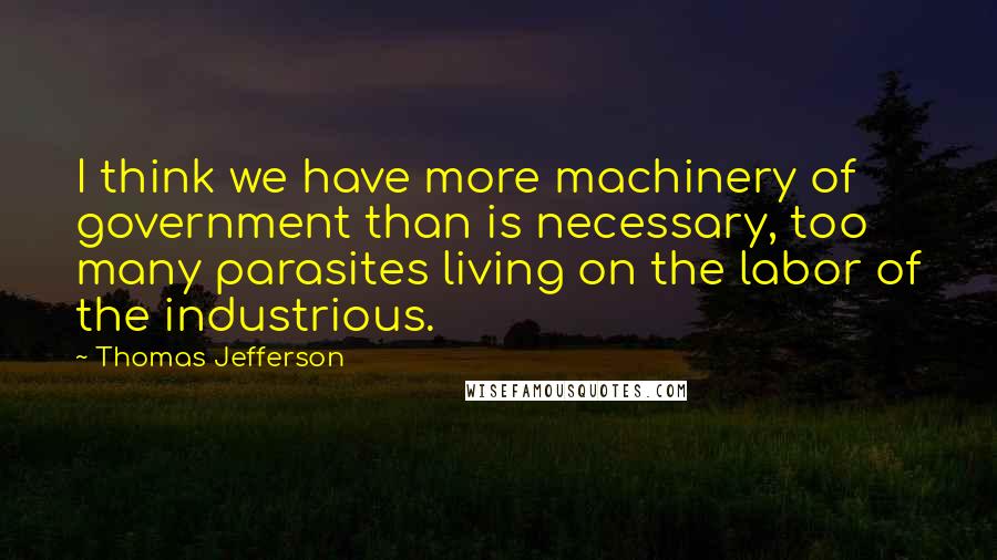 Thomas Jefferson Quotes: I think we have more machinery of government than is necessary, too many parasites living on the labor of the industrious.