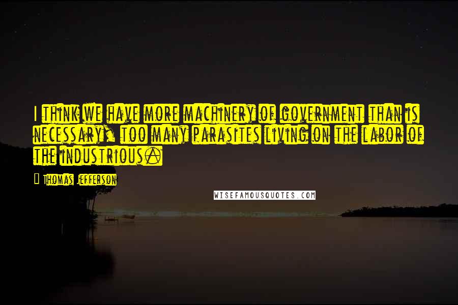 Thomas Jefferson Quotes: I think we have more machinery of government than is necessary, too many parasites living on the labor of the industrious.