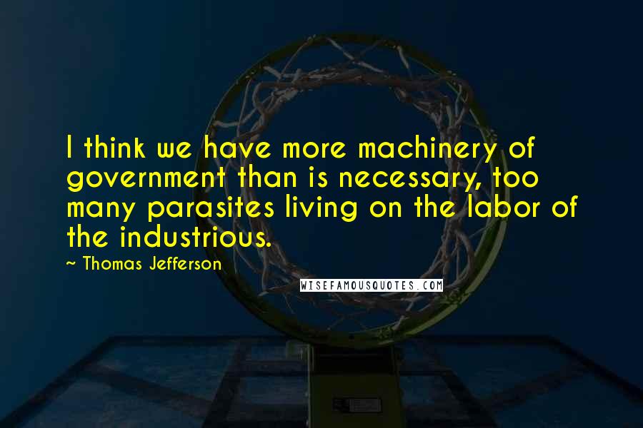 Thomas Jefferson Quotes: I think we have more machinery of government than is necessary, too many parasites living on the labor of the industrious.